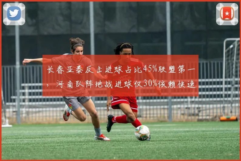 长春亚泰反击进球占比45%联盟第一，河南队阵地战进球仅30%依赖快速转换