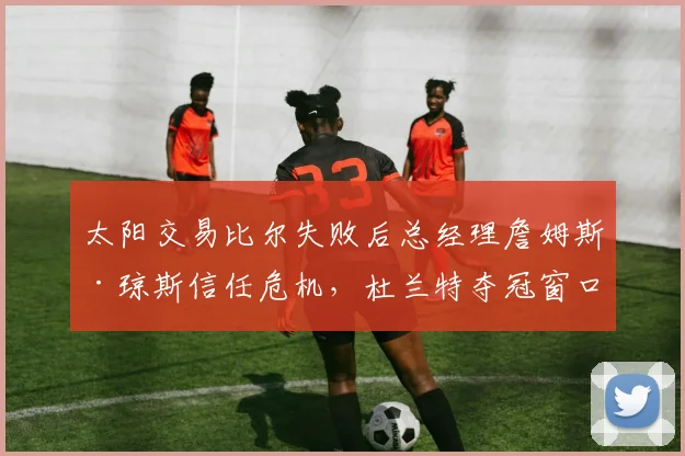 太阳交易比尔失败后总经理詹姆斯·琼斯信任危机,杜兰特夺冠窗口期是否已关闭?