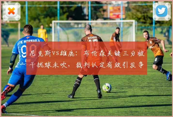 尼克斯vs雄鹿:布伦森关键三分被干扰球未吹,裁判认定有效引发争议