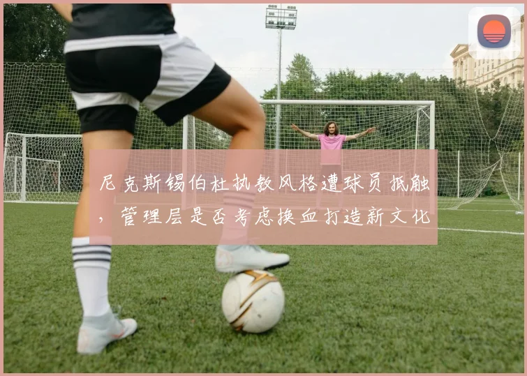 尼克斯锡伯杜执教风格遭球员抵触,管理层是否考虑换血打造新文化?