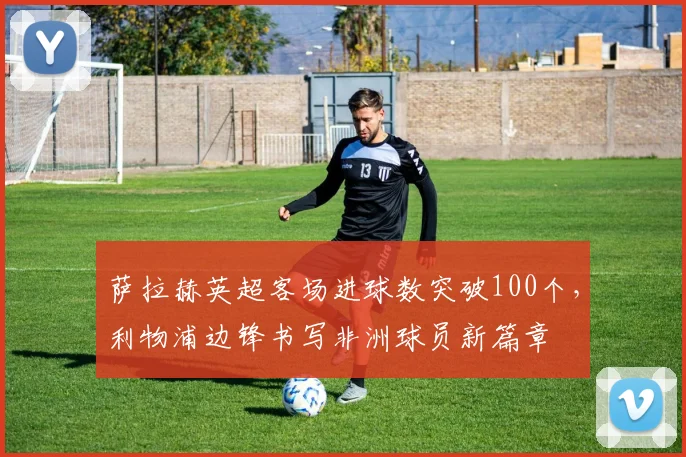 萨拉赫英超客场进球数突破100个，利物浦边锋书写非洲球员新篇章